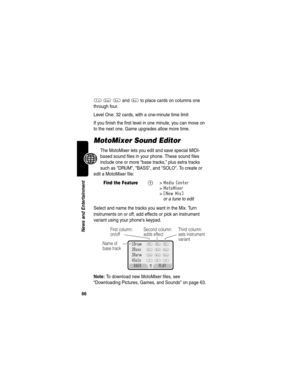 Page 6866
News and Entertainment
1 2 3 and 4 to place cards on columns one 
through four.
Level One: 32 cards, with a one-minute time limit
If you finish the first level in one minute, you can move on 
to the next one. Game upgrades allow more time.
MotoMixer Sound Editor
The MotoMixer lets you edit and save special MIDI-
based sound files in your phone. These sound files 
include one or more “base tracks,” plus extra tracks 
such as DRUM, BASS, and SOLO. To create or 
edit a MotoMixer file: 
Select and name...