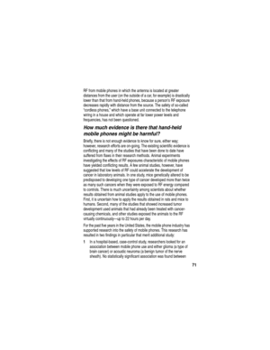 Page 7371
RF from mobile phones in which the antenna is located at greater 
distances from the user (on the outside of a car, for example) is drastically 
lower than that from hand-held phones, because a persons RF exposure 
decreases rapidly with distance from the source. The safety of so-called 
“cordless phones,” which have a base unit connected to the telephone 
wiring in a house and which operate at far lower power levels and 
frequencies, has not been questioned.
How much evidence is there that hand-held...
