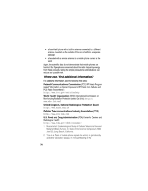 Page 7876
a hand-held phone with a built-in antenna connected to a different 
antenna mounted on the outside of the car or built into a separate 
package
a headset with a remote antenna to a mobile phone carried at the 
waist 
Again, the scientific data do not demonstrate that mobile phones are 
harmful. But if people are concerned about the radio frequency energy 
from these products, taking the simple precautions outlined above can 
reduce any possible risk.
Where can I find additional information?
For...