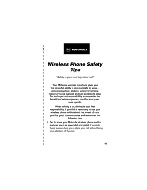 Page 87✂
85
Wireless Phone Safety 
Tips
“Safety is your most important call!”
Your Motorola wireless telephone gives you
the powerful ability to communicate by voice—
almost anywhere, anytime, wherever wireless
phone service is available and safe conditions allow. 
But an important responsibility accompanies the 
benefits of wireless phones, one that every user 
must uphold. 
When driving a car, driving is your first
responsibility. If you find it necessary to use your 
wireless phone while behind the wheel of...