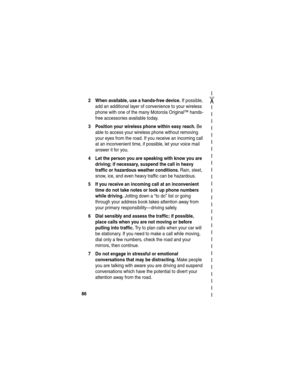 Page 88✂
862 When available, use a hands-free device.
 If possible, 
add an additional layer of convenience to your wireless 
phone with one of the many Motorola Original™ hands-
free accessories available today.
3 Position your wireless phone within easy reach. Be 
able to access your wireless phone without removing 
your eyes from the road. If you receive an incoming call 
at an inconvenient time, if possible, let your voice mail 
answer it for you.
4 Let the person you are speaking with know you are...