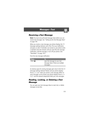 Page 113111
MessagesÑText 
Receiving a Text Message
Note: You must set up the text message inbox before you can 
receive text messages. See ÒSetting Up the Text Message InboxÓ 
on page 109.
When you receive a new message, your phone displays the 
X 
(message waiting) indicator and a 
New Message notiÞcation, 
and gives an alert. If reminders are turned on, your phone sends 
a reminder every Þve minutes until you close the new message 
notiÞcation, read the message, or turn off your phone. (See 
ÒRemindersÓ on...
