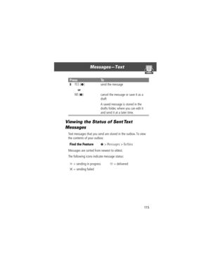 Page 117115
MessagesÑText 
Viewing the Status of Sent Text 
Messages
Text messages that you send are stored in the outbox. To view 
the contents of your outbox:
Messages are sorted from newest to oldest.
The following icons indicate message status:
8YES (-)
or
NO
 (+)send the message
cancel the message or save it as a 
draft
A saved message is stored in the 
drafts folder, where you can edit it 
and send it at a later time.
Find the FeatureM> Messages > Outbox
‡ = sending in progressY = delivered
m = sending...