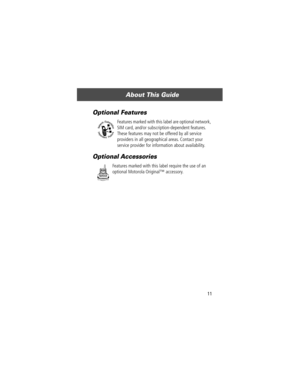 Page 13 
11 
About This Guide 
Optional Features
 
Features marked with this label are optional network, 
SIM card, and/or subscription-dependent features. 
These features may not be offered by all service 
providers in all geographical areas. Contact your 
service provider for information about availability. 
Optional Accessories
 
Features marked with this label require the use of an 
optional Motorola Originalª accessory. 
