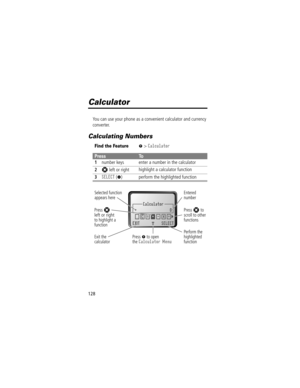 Page 130128
Calculator
You can use your phone as a convenient calculator and currency 
converter.
Calculating Numbers
Find the FeatureM> Calculator
PressTo
1
number keys enter a number in the calculator
2S left or right highlight a calculator function
3SELECT (+) perform the highlighted function
Calculator
+0
EXIT SELECT
.ÖC=+-x}
M
 
Selected function
appears here
Perform the
highlighted
function Press 
M to open
the Calculator MenuExit the
calculator
Entered
number
Press S to
scroll to other
functions Press S...