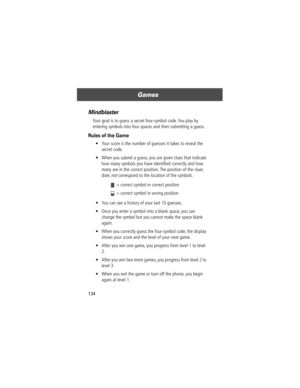 Page 136Games
134
Mindblaster
Your goal is to guess a secret four-symbol code. You play by 
entering symbols into four spaces and then submitting a guess.
Rules of the Game
¥ Your score is the number of guesses it takes to reveal the 
secret code.
¥ When you submit a guess, you are given clues that indicate 
how many symbols you have identiÞed correctly and how 
many are in the correct position. The position of the clues 
does 
not correspond to the location of the symbols.
¥ You can see a history of your last...