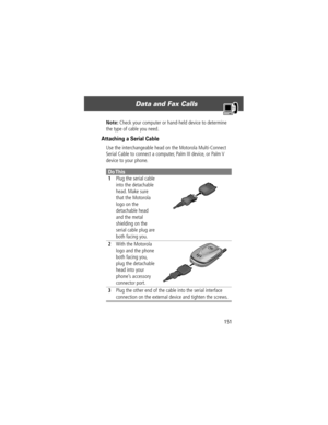 Page 153151
Data and Fax Calls 
Note: Check your computer or hand-held device to determine 
the type of cable you need.
Attaching a Serial Cable
Use the interchangeable head on the Motorola Multi-Connect 
Serial Cable to connect a computer, Palm III device, or Palm V 
device to your phone.
Do This
1Plug the serial cable 
into the detachable 
head. Make sure 
that the Motorola 
logo on the 
detachable head 
and the metal 
shielding on the 
serial cable plug are 
both facing you.
2With the Motorola 
logo and the...