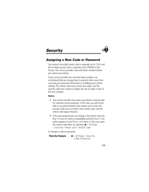 Page 157155
Security
Assigning a New Code or Password
Your phoneÕs four-digit unlock code is originally set to 1234, and 
the six-digit security code is originally set to 000000 at the 
factory. Your service provider may reset these numbers before 
you receive your phone.
If your service provider has 
not reset these numbers, we 
recommend that you change them to prevent other users from 
accessing your personal information or modifying your phone 
settings. The unlock code must contain four digits, and the...