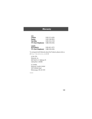 Page 191189
Warranty 
To correspond with Motorola about the Products, please write us 
at 
http://www.motorola.com or at:
ITC00-001
USA 
Cellular 1-800-331-6456 
Paging 1-800-548-9954 
Two-Way 1-800-353-2729 
TTY (Text Telephone) 1-888-390-6456 
Canada
 
All Products 1-800-461-4575 
TTY (Text Telephone) 1-888-390-6456 
In the USA: 
Motorola, Inc.
600 North U.S. Highway 45
Libertyville, IL 60048
In Canada: 
Motorola Canada Limited
5875 Whittle  Road
Mississauga, ON L4Z 2H4 