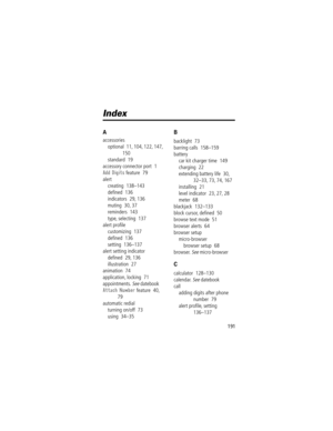 Page 193191
Index
A
accessories
optional  11, 104, 122, 147, 
150
standard  19
accessory connector port  1
Add Digits feature  79
alert
creating  138Ð143
deÞned  136
indicators  29, 136
muting  30, 37
reminders  143
type, selecting  137
alert proÞle
customizing  137
deÞned  136
setting  136Ð137
alert setting indicator
deÞned  29, 136
illustration  27
animation  74
application, locking  71
appointments. 
See datebook
Attach Number feature  40, 
79
automatic redial
turning on/off  73
using  34Ð35
B
backlight  73...