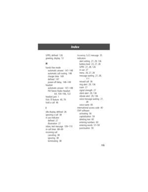 Page 197195
Index 
GPRS, deÞned  126
greeting, display  72
H
hands-free mode
automatic answer  147Ð148
automatic call routing  148
charger time  149
deÞned  147
power-off delay  148Ð149
headset
automatic answer  147Ð148
FM Stereo Radio Headset  
64, 104Ð106, 122
headset jack  1
Hide ID feature  40, 79
hold a call  46
I
idle display, deÞned  26
ignoring a call  38
in use indicator
deÞned  27
illustration  27
inbox, text message  109Ð110
in-call timer  68Ð69
incoming call
canceling  38
ignoring  38
terminating...