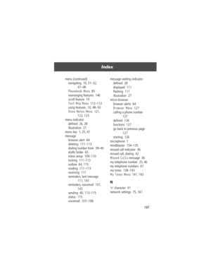 Page 199197
Index 
menu (continued)
navigating  10, 31Ð32, 
47Ð48
Phonebook Menu  85
rearranging features  146
scroll feature  74
Text Msg Menu  112Ð113
using features  10, 48Ð50
Voice Notes Menu  121, 
122, 123
menu indicator
deÞned  26, 28
illustration  27
menu key  1, 25, 47
message
browser alert  64
deleting  111Ð113
dialing number from  39Ð40
drafts folder  65
inbox setup  109Ð110
locking  111Ð113
outbox  64, 115
reading  111Ð113
receiving  111
reminders, text message  
111, 143
reminders, voicemail  107,...