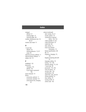 Page 200Index
198 notepad
deÞned  37
entering digits  37
retrieving digits  80
number, viewing your own  25, 
46, 67
numeric text mode  51
O
1-touch dial
deÞned  39
setting preference  73, 97
using  39
optional accessory, deÞned  11
optional feature, deÞned  11
outbox  64, 115
P
paddleball  135
passwords
changing  155
default  155
if you forget a password  
156
pause character  41
phone
accessories, optional  11
accessories, standard  19
active phone line, changing  
67phone (continued)
alert, muting  30, 37...