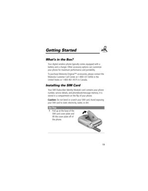 Page 2119
Getting Started
WhatÕs in the Box?
Your digital wireless phone typically comes equipped with a 
battery and a charger. Other accessory options can customize 
your phone for maximum performance and portability.
To purchase Motorola Originalª accessories, please contact the 
Motorola Customer Call Center at 1-800-331-6456 in the 
United States or 1-800-461-4575 in Canada.
Installing the SIM Card
Your SIM (Subscriber Identity Module) card contains your phone 
number, service details, and...