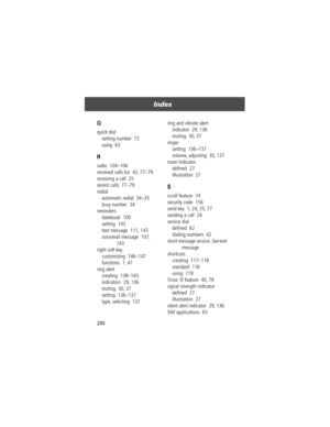 Page 202Index
200
Q
quick dial
setting number  72
using  63
R
radio  104Ð106
received calls list  42, 77Ð79
receiving a call  25
recent calls  77Ð79
redial
automatic redial  34Ð35
busy number  34
reminders
datebook  100
setting  143
text message  111, 143
voicemail message  107, 
143
right soft key
customizing  146Ð147
functions  1, 47
ring alert
creating  138Ð143
indicators  29, 136
muting  30, 37
setting  136Ð137
type, selecting  137ring and vibrate alert
indicator  29, 136
muting  30, 37
ringer
setting...
