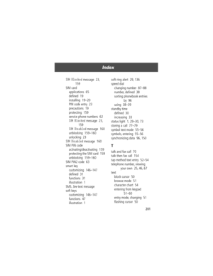 Page 203201
Index 
SIM Blocked message  23, 
159
SIM card
applications  65
deÞned  19
installing  19Ð20
PIN code entry  23
precautions  19
protecting  159
service phone numbers  62
SIM Blocked message  23, 
159
SIM Disabled message  160
unblocking  159Ð160
unlocking  23
SIM Disabled message  160
SIM PIN code
activating/deactivating  159
protecting the SIM card  159
unblocking  159Ð160
SIM PIN2 code  63
smart key
customizing  146Ð147
deÞned  31
functions  31
illustration  1
SMS. 
See text message
soft keys...
