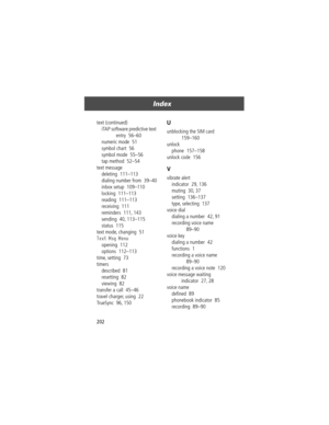 Page 204Index
202 text (continued)
iTAP software predictive text 
entry  56Ð60
numeric mode  51
symbol chart  56
symbol mode  55Ð56
tap method  52Ð54
text message
deleting  111Ð113
dialing number from  39Ð40
inbox setup  109Ð110
locking  111Ð113
reading  111Ð113
receiving  111
reminders  111, 143
sending  40, 113Ð115
status  115
text mode, changing  51
Text Msg Menu
opening  112
options  112Ð113
time, setting  73
timers
described  81
resetting  82
viewing  82
transfer a call  45Ð46
travel charger, using  22...