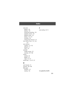 Page 205203
Index 
voice note
deÞned  120
deleting  125
locking and unlocking  124
playback controls  123
playback screen  122
playing  122Ð123
recording  120
viewing voice notes list  121
Voice Notes Menu  121, 122, 
123
voice shortcut
creating  117Ð118
deÞned  117
using  119
voicemail
number, storing  107
receiving  107Ð108
volume
earpiece  30
keypad  137
ringer  30, 137
volume keys  1, 30Ð31, 47
W
wait character  41
warranty  182Ð189
Web pages
functions  127
viewing  126
Z
zoom setting  29, 73
 
U.S. patent...