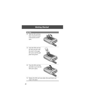Page 22Getting Started
20
2Slide the SIM card door 
down (toward the base 
of the phone) and lift 
open. 
3Insert the SIM card into 
the SIM card door with 
the notch in the upper 
left corner and the gold 
plate facing down. 
4Close the SIM card door 
and slide it up to lock the 
SIM card in place. 
5Replace the SIM card cover plate, then push down and 
snap it into place.
Do This 