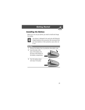 Page 2321
Getting Started 
Installing the Battery
Before you can use your phone, you need to install and charge 
the battery.
Your phone is designed to be used only with Motorola 
Original batteries and accessories. We recommend that 
you store batteries in their protective cases when not 
in use.
Do This
1Remove the battery from its protective clear plastic case.
2Insert the tabs at the 
base of the battery into 
the slots at the bottom of 
the battery compartment. 
3Push the battery down 
and snap it into...