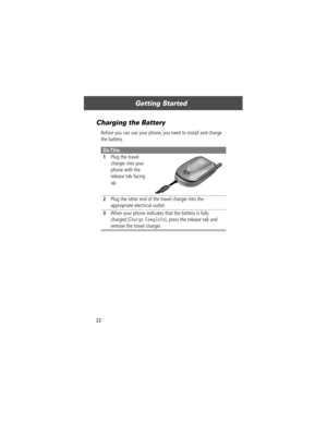 Page 24Getting Started
22
Charging the Battery
Before you can use your phone, you need to install and charge 
the battery.
Do This
1Plug the travel 
charger into your 
phone with the 
release tab facing 
up. 
2Plug the other end of the travel charger into the 
appropriate electrical outlet.
3When your phone indicates that the battery is fully 
charged (
Charge Complete), press the release tab and 
remove the travel charger. 