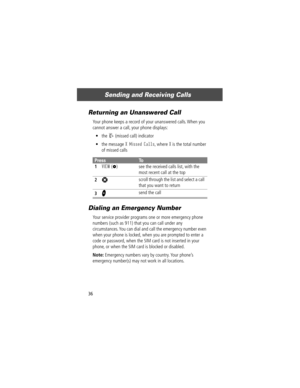 Page 38Sending and Receiving Calls
36
Returning an Unanswered Call
Your phone keeps a record of your unanswered calls. When you 
cannot answer a call, your phone displays:
¥ the 
T (missed call) indicator
¥ the message 
X Missed Calls, where X is the total number 
of missed calls
Dialing an Emergency Number
Your service provider programs one or more emergency phone 
numbers (such as 911) that you can call under any 
circumstances. You can dial and call the emergency number even 
when your phone is locked, when...