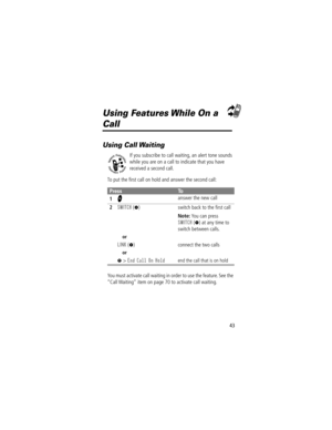 Page 4543
Using Features While On a 
Call
Using Call Waiting
If you subscribe to call waiting, an alert tone sounds 
while you are on a call to indicate that you have 
received a second call.
To put the Þrst call on hold and answer the second call:
You must activate call waiting in order to use the feature. See the 
ÒCall WaitingÓ item on page 70 to activate call waiting.
PressTo
1
N answer the new call
2SWITCH (+) switch back to the Þrst call
Note: You can press 
SWITCH (+) at any time to 
switch between...