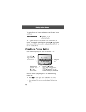Page 50Using the Menu
48This guide shows you how to navigate to a speciÞc menu feature 
as follows:
The > symbol means that you should scroll to and select the 
feature. This example shows that you must press 
M, scroll to and 
select 
Recent Calls, then scroll to and select Dialed Calls to 
see the dialed calls list.
Selecting a Feature Option
Some features require you to select an item from a list:
Select an item by highlighting it. Use one of the following 
approaches:
¥ Press 
S to scroll up or down to the...