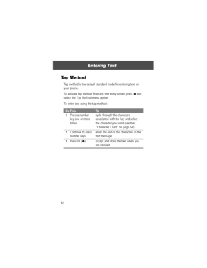 Page 54Entering Text
52
Tap Method
Tap method is the default standard mode for entering text on 
your phone.
To activate tap method from any text entry screen, press 
M and 
select the 
Tap Method menu option.
To enter text using the tap method:
Do ThisTo
1
Press a number 
key one or more 
timescycle through the characters 
associated with the key and select 
the character you want (see the 
ÒCharacter ChartÓ on page 54).
2Continue to press 
number keysenter the rest of the characters in the 
text message...