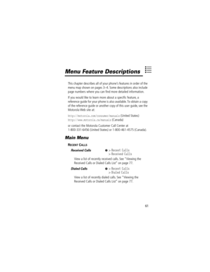 Page 6361
Menu Feature Descriptions
This chapter describes all of your phoneÕs features in order of the 
menu map shown on pages 3Ð4. Some descriptions also include 
page numbers where you can Þnd more detailed information.
If you would like to learn more about a speciÞc feature, a 
reference guide for your phone is also available. To obtain a copy 
of the reference guide or another copy of this user guide, see the 
Motorola Web site at:
http://motorola.com/consumer/manuals (United States)...
