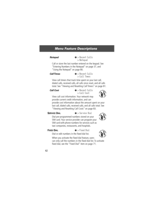Page 64Menu Feature Descriptions
62
Notepad  M> Recent Calls
> Notepad
Call or store the last number entered on the keypad. See 
ÒEntering Numbers in the NotepadÓ on page 37, and 
ÒUsing the NotepadÓ on page 80.
Call Times   M> Recent Calls
> Call Times
View call timers that track time spent on your last call, 
dialed calls, received calls, all calls since reset, and all calls 
total. See ÒViewing and Resetting Call TimersÓ on page 81.
Call Cost  M> Recent Calls
> Call Cost
View call cost information. Your...