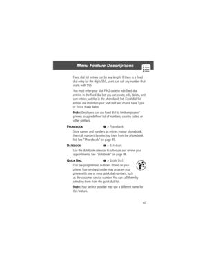 Page 6563
Menu Feature Descriptions 
Fixed dial list entries can be any length. If there is a Þxed 
dial entry for the digits 555, users can call any number that 
starts with 555.
You must enter your SIM PIN2 code to edit Þxed dial 
entries. In the Þxed dial list, you can create, edit, delete, and 
sort entries just like in the phonebook list. Fixed dial list 
entries are stored on your SIM card and do not have 
Type 
or 
Voice Name Þelds.
Note: Employers can use Þxed dial to limit employeesÕ 
phones to a...