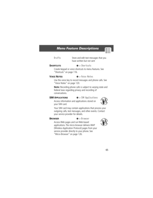 Page 6765
Menu Feature Descriptions 
SHORTCUTS  M> Shortcuts
Create keypad or voice shortcuts to menu features. See 
ÒShortcutsÓ on page 116.
VOICE NOTES  M> Voice Notes
Use the voice key to record messages and phone calls. See 
ÒVoice NotesÓ on page 120.
Note: Recording phone calls is subject to varying state and 
federal laws regarding privacy and recording of 
conversations.
SIM APPLICATIONS  M> SIM Applications
Access information and applications stored on 
your SIM card.
Your SIM card may contain...