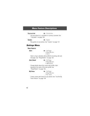 Page 68Menu Feature Descriptions
66
CALCULATOR  M> Calculator
Use your phone as a calculator or currency converter. See 
ÒCalculatorÓ on page 128.
GAMES  M> Games
Play games on your phone. See ÒGamesÓ on page 131.
Settings Menu
RING/VIBRATE  
Alert  M> Settings
> Ring/Vibrate
> Alert
Select a ring or vibration alert proÞle for incoming calls and 
messages. See ÒRing/VibrateÓ on page 136.
Alert Detail  M> Settings
> Ring/Vibrate
> Alert Detail
Change details about the current alert proÞle. Alert 
represents the...