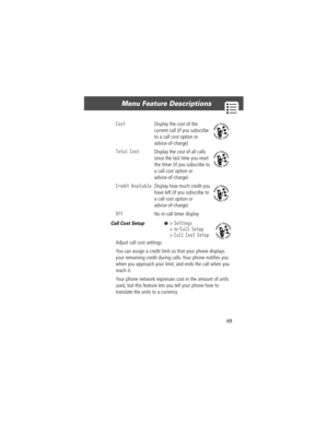 Page 7169
Menu Feature Descriptions 
Call Cost Setup  M> Settings
> In-Call Setup
> Call Cost Setup
Adjust call cost settings.
You can assign a credit limit so that your phone displays 
your remaining credit during calls. Your phone notiÞes you 
when you approach your limit, and ends the call when you 
reach it.
Your phone network expresses cost in the amount of units 
used, but this feature lets you tell your phone how to 
translate the units to a currency.
Cost  Display the cost of the 
current call (if you...