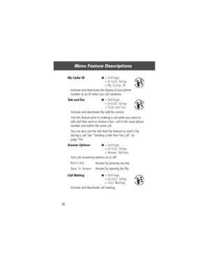 Page 72Menu Feature Descriptions
70
My Caller ID  M> Settings
> In-Call Setup
> My Caller ID
Activate and deactivate the display of your phone 
number as an ID when you call someone.
Talk and Fax  M> Settings
> In-Call Setup
> Talk and Fax
Activate and deactivate the talk/fax service.
Use this feature prior to making a call when you want to 
talk and then send or receive a faxÑall to the same phone 
number and within the same call.
You can also use the talk then fax feature to send a fax 
during a call. See...