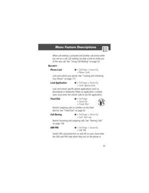 Page 7371
Menu Feature Descriptions 
When call waiting is activated and another call arrives while 
you are on a call, call waiting can play a tone to notify you 
of the new call. See ÒUsing Call WaitingÓ on page 43.
SECURITY  
Phone Lock  M> Settings > Security
> Phone Lock
Lock and unlock your phone. See ÒLocking and Unlocking 
Your PhoneÓ on page 157.
Lock Application   M> Settings > Security
> Lock Application
Lock and unlock speciÞc phone applications (such as 
phonebook or datebook). When an application...