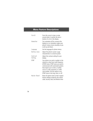 Page 76Menu Feature Descriptions
74
Scroll  Force the cursor to stop or wrap 
around when it reaches the top or 
bottom of a list in the display
Animation  Turn animation off (to conserve the 
battery) or on. Animation makes your 
phoneÕs menus move smoothly as you 
scroll up and down.
Language  Set the language for phone menus
Battery Save  Adjust the phoneÕs power usage 
characteristics to conserve power
Contrast 
Setting
 Adjust the contrast setting for your 
display
DTMF  Your phone can send a number to the...