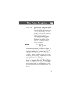 Page 7775
Menu Feature Descriptions 
Network  M> Settings
> Other Settings
> Network
Your service provider registers your phone to a network. You 
can view information about the current network, change 
how your phone searches for a network, specify your 
preferred networks, activate alerts that indicate when a call 
is dropped or network registration changes, and change 
your phoneÕs frequency settings for different geographical 
regions (1900 MHz or 900/1800 MHz).
Use the 
Network Setup option to change the...