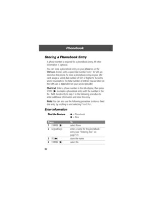 Page 88Phonebook
86
Storing a Phonebook Entry
A phone number is required for a phonebook entry. All other 
information is optional.
You can store a phonebook entry on your phone or on the 
SIM card. Entries with a speed dial number from 1 to 500 are 
stored on the phone. To store a phonebook entry on your SIM 
card, assign a speed dial number of 501 or higher to the entry 
when you create it. The total number of entries you can store on 
the SIM card is dependent on your service provider.
Shortcut: Enter a...