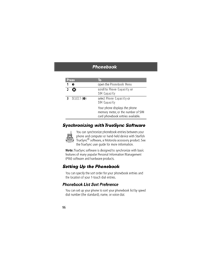 Page 98Phonebook
96
Synchronizing with TrueSync Software
You can synchronize phonebook entries between your 
phone and computer or hand-held device with StarÞsh 
TrueSync
¨ software, a Motorola accessory product. See 
the TrueSync user guide for more information.
Note: TrueSync software is designed to synchronize with basic 
features of many popular Personal Information Management 
(PIM) software and hardware products.
Setting Up the Phonebook
You can specify the sort order for your phonebook entries and 
the...