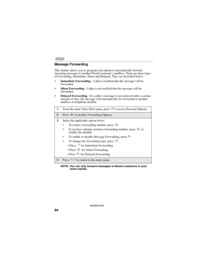 Page 10294
nextel.com
Message Forwarding
This feature allows you to program your phone to automatically forward 
incoming messages to another Nextel customer’s mailbox. There are three types 
of forwarding: Immediate, Silent and Delayed. They are described below:
Immediate Forwarding - Caller is notified that the message will be 
forwarded.
Silent Forwarding - Caller is not notified that the message will be 
forwarded.
Delayed Forwarding - If a caller’s message is not retrieved after a certain 
amount of...