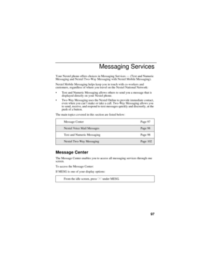 Page 10597
Messaging Services
Your Nextel phone offers choices in Messaging Services — (Text and Numeric 
Messaging and Nextel Two-Way Messaging with Nextel Mobile Messaging).
Nextel Mobile Messaging helps keep you in touch with co-workers and 
customers, regardless of where you travel on the Nextel National Network:
Text and Numeric Messaging allows others to send you a message that is 
displayed directly on your Nextel phone.
Two-Way Messaging uses the Nextel Online to provide immediate contact, 
even when...