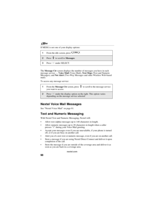 Page 10698
nextel.com
If MESG is not one of your display options:
The Message Ctr screen displays the number of messages you have in each 
message service — Voice Mail (Voice Mail), Text Msgs (Text and Numeric 
Messages), and Net Alert (Two-Way Messages and other Wireless Web-based 
mail).
To access any message service:
Nextel Voice Mail Messages
See “Nextel Voice Mail” on page 81.
Text and Numeric Messaging
With Nextel Text and Numeric Messaging, Nextel will:
Allow text (alpha) messages up to 140 characters in...