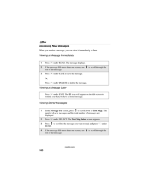 Page 108100
nextel.com
Accessing New Messages
When you receive a message, you can view it immediately or later.
Viewing a Message Immediately
Viewing a Message Later
Viewing Stored Messages
1Press C under READ. The message displays.
2If the message fills more than one screen, use S to scroll through the 
rest of the message.
3Press C under SAVE to save the message.
Or,
Press 
C under DELETE to delete the message.
Press 
C under EXIT. The . icon will appear on the idle screen to 
remind you that you have a stored...