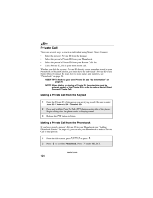 Page 112104
nextel.com
Private Call
There are several ways to reach an individual using Nextel Direct Connect. 
Enter the person’s Private ID from the keypad. 
Select the person’s Private ID from your Phonebook.
Select the person’s Private ID from your Recent Calls list.
Call a Private ID, if it is your most recent call.
Whether you dial the person’s Private ID directly or use a number stored in your 
Phonebook or Recent Calls list, you must have the individual’s Private ID to use 
Nextel Direct Connect. To...