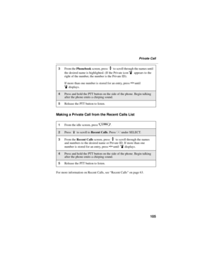Page 113105
Private Call
Making a Private Call from the Recent Calls List
For more information on Recent Calls, see “Recent Calls” on page 63.
3From the Phonebook screen, press S to scroll through the names until 
the desired name is highlighted. (If the Private icon 
i appears to the 
right of the number, the number is the Private ID).
If more than one number is stored for an entry, press T until 
idisplays.
4Press and hold the PTT button on the side of the phone. Begin talking 
after the phone emits a chirping...