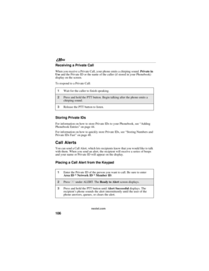 Page 114106
nextel.com
Receiving a Private Call
When you receive a Private Call, your phone emits a chirping sound. Private in 
Use and the Private ID or the name of the caller (if stored in your Phonebook) 
display on the screen. 
To respond to a Private Call:
Storing Private IDs
For information on how to store Private IDs to your Phonebook, see “Adding 
Phonebook Entries” on page 44.
For information on how to quickly store Private IDs, see “Storing Numbers and 
Private IDs Fast” on page 48.
Call Alerts
You can...