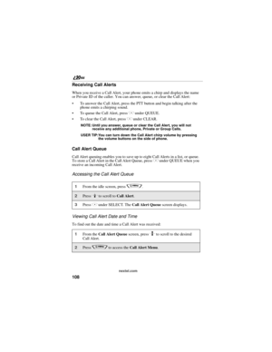 Page 116108
nextel.com
Receiving Call Alerts
When you receive a Call Alert, your phone emits a chirp and displays the name 
or Private ID of the caller. You can answer, queue, or clear the Call Alert:
To answer the Call Alert, press the PTT button and begin talking after the 
phone emits a chirping sound.
To queue the Call Alert, press 
C under QUEUE.
To clear the Call Alert, press 
C under CLEAR.
NOTE: Until you answer, queue or clear the Call Alert, you will not 
receive any additional phone, Private or...