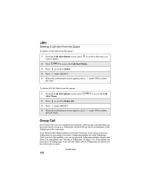 Page 118110
nextel.com
Deleting a Call Alert From the Queue
To delete a Call Alert from the queue:
To delete all Call Alerts from the queue:
Group Call
In a Group Call, you can communicate instantly with a group of people that you 
have previously set up as a Talkgroup. Group Calls go out to all members of the 
Talkgroup at the same time.
Your Nextel Sales Representative or Nextel Customer Care must set up your 
Talkgroups by providing you with a Talkgroup number for each Talkgroup. 
After you have the number,...